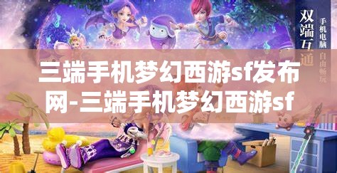 三端手机梦幻西游sf发布网-三端手机梦幻西游sf发布网站，三端手机梦幻西游SF发布网，畅享跨平台游戏新体验