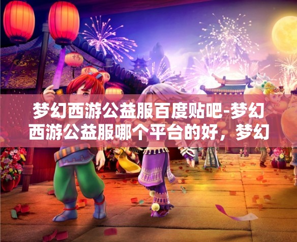 梦幻西游公益服百度贴吧-梦幻西游公益服哪个平台的好，梦幻西游公益服，哪个平台更值得选择？