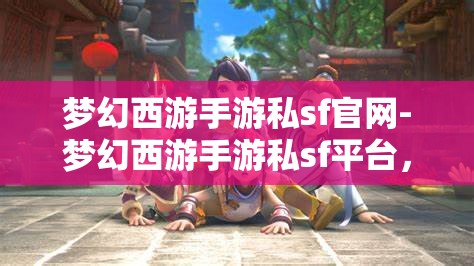 梦幻西游手游私sf官网-梦幻西游手游私sf平台，梦幻西游手游私服平台，解锁游戏新体验