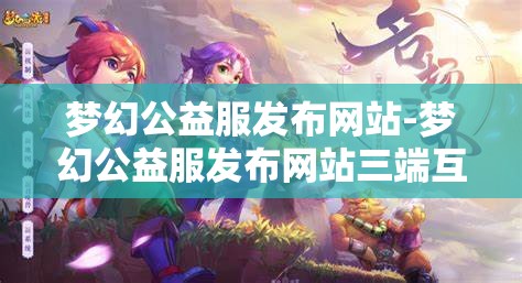 梦幻公益服发布网站-梦幻公益服发布网站三端互通，梦幻公益服三端互通发布平台