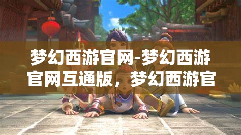 梦幻西游官网-梦幻西游官网互通版，梦幻西游官网互通版，打造全新游戏体验