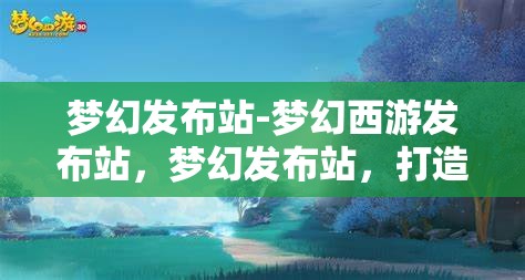 梦幻发布站-梦幻西游发布站，梦幻发布站，打造梦幻西游玩家的专属发布平台