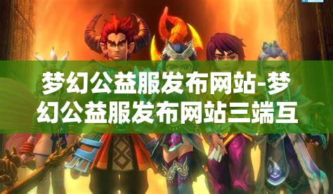 梦幻公益服发布网站-梦幻公益服发布网站三端互通，梦幻公益服三端互通发布平台