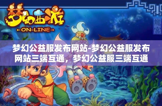 梦幻公益服发布网站-梦幻公益服发布网站三端互通，梦幻公益服三端互通发布平台
