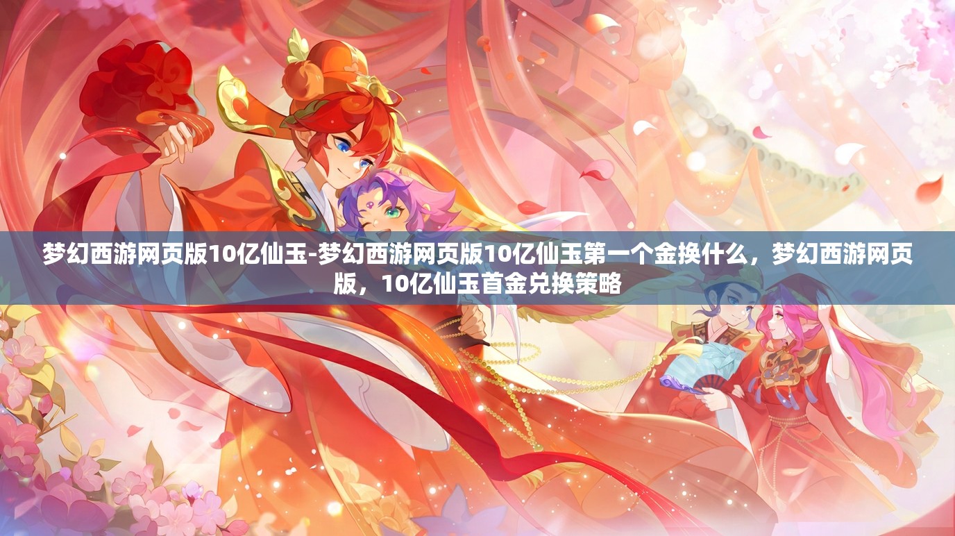 梦幻西游网页版10亿仙玉-梦幻西游网页版10亿仙玉第一个金换什么，梦幻西游网页版，10亿仙玉首金兑换策略
