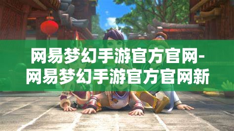 网易梦幻手游官方官网-网易梦幻手游官方官网新区，网易梦幻手游新区盛大开启，官方官网全攻略