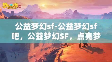 公益梦幻sf-公益梦幻sf吧，公益梦幻SF，点亮梦想，共筑美好未来