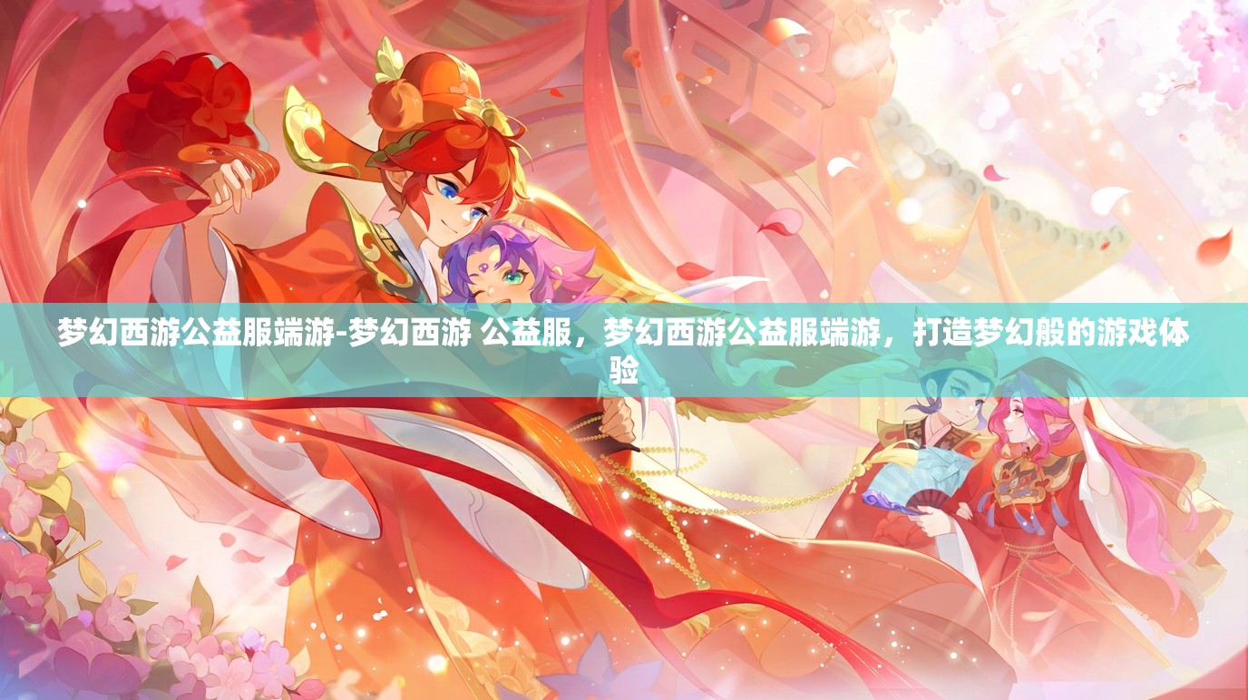 梦幻西游公益服端游-梦幻西游 公益服，梦幻西游公益服端游，打造梦幻般的游戏体验
