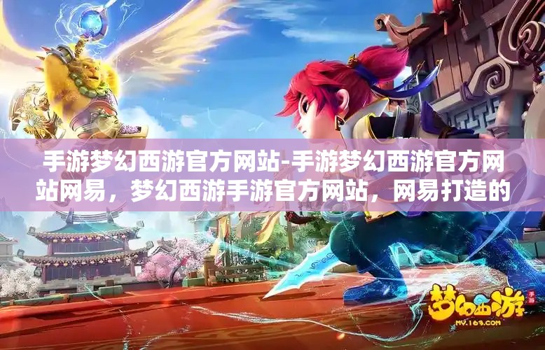 手游梦幻西游官方网站-手游梦幻西游官方网站网易，梦幻西游手游官方网站，网易打造的游戏世界